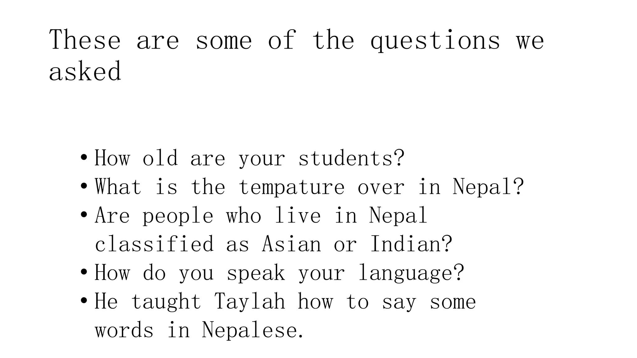These are some of the questions we
asked
• How old are your students?
• What is the tempature over in Nepal?
• Are people who live in Nepal
classified as Asian or Indian?
• How do you speak your language?
• He taught Taylah how to say some
words in Nepalese.
 