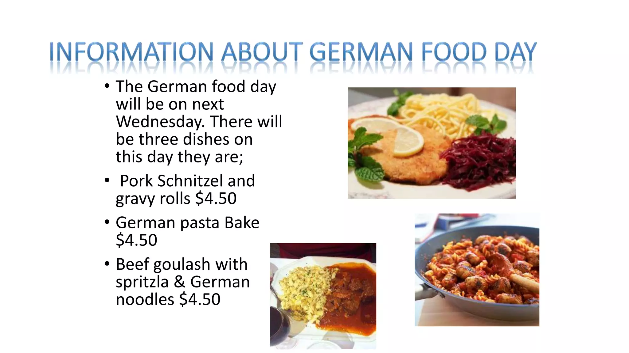 • The German food day
will be on next
Wednesday. There will
be three dishes on
this day they are;
• Pork Schnitzel and
gravy rolls $4.50
• German pasta Bake
$4.50
• Beef goulash with
spritzla & German
noodles $4.50
 