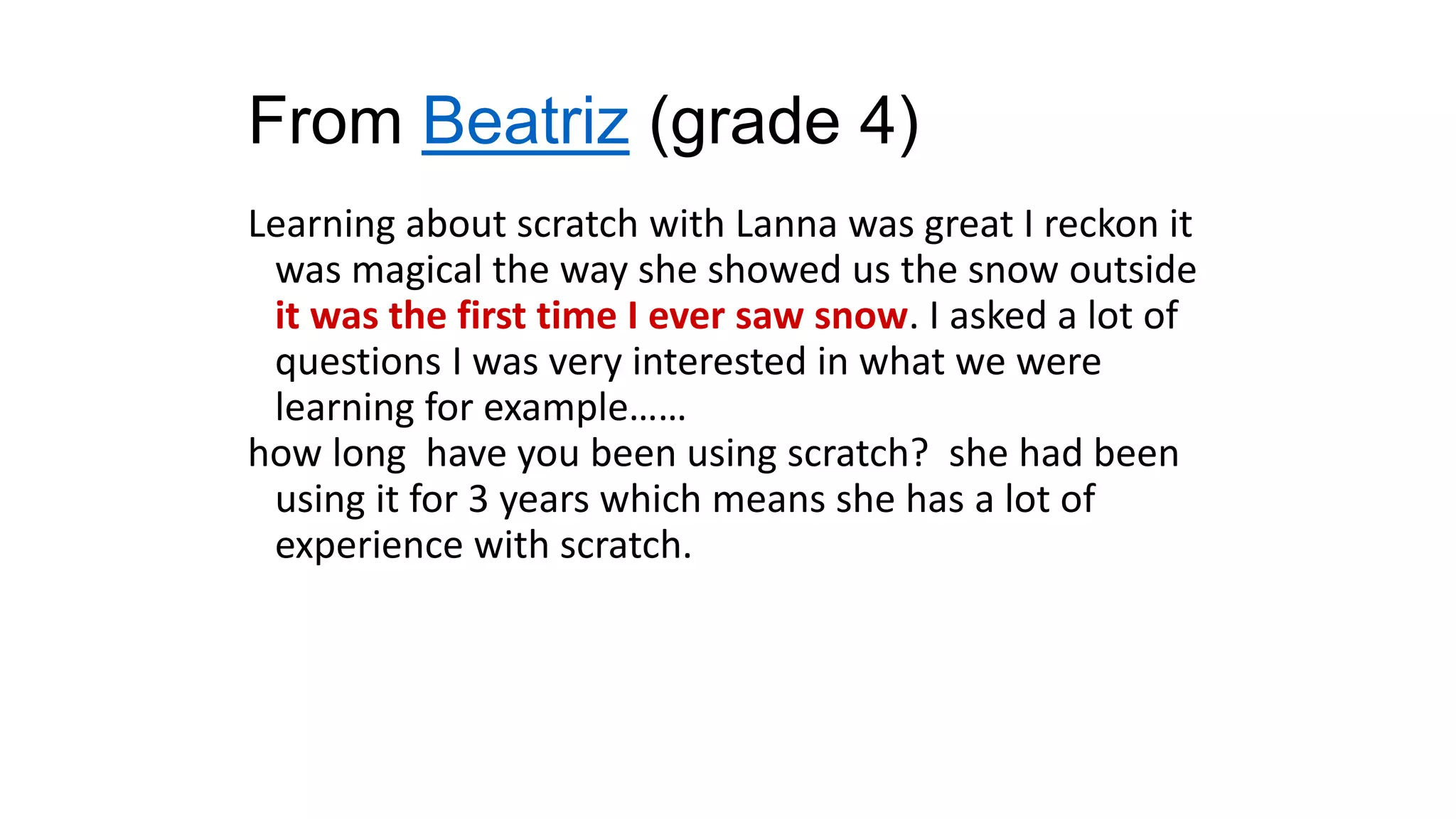 From Beatriz (grade 4)
Learning about scratch with Lanna was great I reckon it
was magical the way she showed us the snow outside
it was the first time I ever saw snow. I asked a lot of
questions I was very interested in what we were
learning for example……
how long have you been using scratch? she had been
using it for 3 years which means she has a lot of
experience with scratch.
 