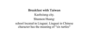 Breakfast with Taiwan
Kaohsiung city.
Shannon Huang:
school located in Liuguai. Liuguai in Chinese
character has the meaning of "six turtles"
 