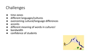 Challenges
● time zones
● different languages/cultures
● overcoming cultural/language differences
● accents
● different meaning of words in cultures!
● bandwidth
● confidence of students
 