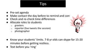 ● Pre-set agenda
● Make contact the day before to remind and confirm
● Check and re-check time differences
● Allocate roles to students
o greeters
o reporter (live tweets the session)
o photographer
● Know your students’ limits. 7-8 yr olds can skype for 15-20
minutes before getting restless.
● Text before you ‘ring’
Tips
 
