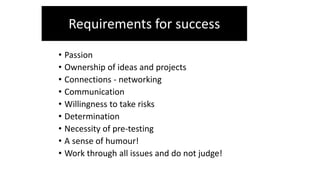 • Passion
• Ownership of ideas and projects
• Connections - networking
• Communication
• Willingness to take risks
• Determination
• Necessity of pre-testing
• A sense of humour!
• Work through all issues and do not judge!
Requirements for success
 