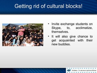 Getting rid of cultural blocks!
? Invite exchange students on
Skype, to, acclimatize,
themselves.
? It will also give chance to
get acquainted with their
new buddies.
 