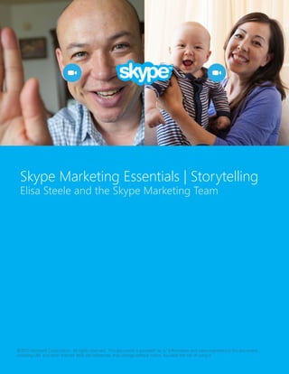 Skype Marketing Essentials | Storytelling
Elisa Steele and the Skype Marketing Team

©2013 Microsoft Corporation. All rights reserved. This document is provided “as-is.” Information and views expressed in this document,
including URL and other Internet Web site references, may change without notice. You bear the risk of using it.

 