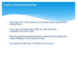 Costs of Promotion Plan

The main cost is the money not received by giving away free
Family Plans.
The 1-year membership i...