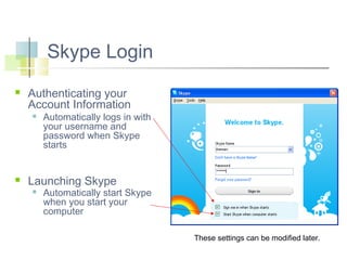 Skype Login


Authenticating your
Account Information




Automatically logs in with
your username and
password when Skype
starts

Launching Skype


Automatically start Skype
when you start your
computer
These settings can be modified later.

 