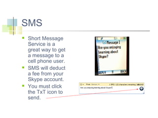 SMS






Short Message
Service is a
great way to get
a message to a
cell phone user.
SMS will deduct
a fee from your
Skype account.
You must click
the TxT icon to
send.

 