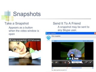 Snapshots
Take a Snapshot
Appears as a button
when the video window is
open

Send It To A Friend

A snapshot may be sent to
any Skype user.

 