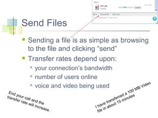 Send Files




Sending a file is as simple as browsing
to the file and clicking “send”
Transfer rates depend upon:




your connection’s bandwidth
number of users online
voice and video being used

End
y
tran our cal
sfer
l
rate and the
will
incre
ase.

M
00
1
d a tes
e
ferr minu
s
tran t 15
e
hav abou
I
in
file

o
ide
BV

 