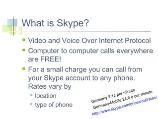 What is Skype?





Video and Voice Over Internet Protocol
Computer to computer calls everywhere
are FREE!
For a small charge you can call from
your Skype account to any phone.
Rates vary by
te



location
type of phone

u
te
r min
minu
pe
¢
er
s/
y 2.1
6¢p
24.
lrate
man
ile
cal
Ger
ices/
-Mob
/pr
ny
.com
erma
G
ype
w.sk
ww
ttp://
h

 