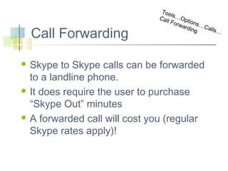 Call Forwarding






Too
l
Cal s…Opt
l Fo
rwa ions…C
rdin
alls
g

Skype to Skype calls can be forwarded
to a landline phone.
It does require the user to purchase
“Skype Out” minutes
A forwarded call will cost you (regular
Skype rates apply)!

…

 