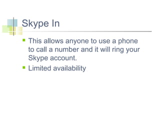 Skype In




This allows anyone to use a phone
to call a number and it will ring your
Skype account.
Limited availability

 