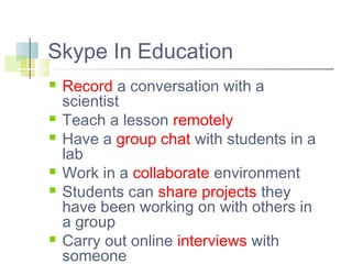 Skype In Education










Record a conversation with a
scientist
Teach a lesson remotely
Have a group chat with students in a
lab
Work in a collaborate environment
Students can share projects they
have been working on with others in
a group
Carry out online interviews with
someone

 