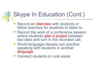 Skype In Education (Cont.)








Record an interview with students or
fellow teachers for students to listen to.
Record the work of a conference session
where students plan a project between
two sites and turn in the recorded call.
World language classes can practice
speaking with students in another
language.
Connect students in rural areas

 