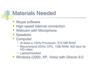 Materials Needed






Skype software
High speed Internet connection
Webcam with Microphone
Speakers
Computer







At least a 1GHz Processor, 512 MB RAM.
Recommend 2GHz CPU, 1GB RAM, 300 kb/s for
HQ video
Laptop/headset

Windows (2000, XP, Vista) with Directx 9.0

 