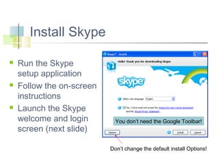 Install Skype






Run the Skype
setup application
Follow the on-screen
instructions
Launch the Skype
welcome and login
screen (next slide)

You don’t need the Google Toolbar!

Don’t change the default install Options!

 