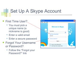 Set Up A Skype Account


First Time User?







You must pick a
unique name (a
nickname is good)
Enter a valid email
Enter a secure password

Forgot Your Username
or Password?


Follow the “Forgot your
Password?” link

 