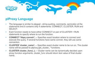 plProxy Language
   The language is similar to plpgsql - string quoting, comments, semicolon at the
    statements end.It contains only 4 statements: CONNECT, CLUSTER, RUN and
    SELECT.
   Each function needs to have either CONNECT or pair of CLUSTER + RUN
    statements to specify where to run the function.
   CONNECT 'libpq connstr'; -- Specifies exact location where to connect and
    execute the query. If several functions have same connstr, they will use same
    connection.
   CLUSTER 'cluster_name'; -- Specifies exact cluster name to be run on. The cluster
    name will be passed to plproxy.get_cluster_* functions.
   CLUSTER cluster_func(..); -- Cluster name can be dynamically decided upon
    proxy function arguments. cluster_func should return text value of final cluster
    name.
 