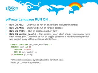 plProxy Language RUN ON ...
   RUN ON ALL; -- Query will be run on all partitions in cluster in parallel.
   RUN ON ANY; -- Query will be run on random partition.
   RUN ON <NR>; -- Run on partition number <NR>.
   RUN ON partition_func(..); -- Run partition_func() which should return one or more
    hash values. (int4) Query will be run on tagged partitions. If more than one partition
    was tagged, query will be sent in parallel to them.

     CREATE FUNCTION get_user_email(text)
     RETURNS text AS $$
        CLUSTER 'userdb';
        RUN ON get_hash($1);
     $$ LANGUAGE plproxy;

     Partition selection is done by taking lower bits from hash value.
     hash & (n-1), where n is power of 2.
 