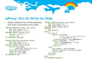 plProxy: Run On All for for Stats
     Gather statistics from all the partitions   CREATE FUNCTION stats._get_stats(
                                                       OUT stat_name text,
      and return summaries to the caller               OUT stat_value bigint)
    CREATE FUNCTION stats._get_stats(             RETURNS SETOF record AS $$
        OUT stat_name text,                       declare
        OUT stat_value bigint)                         seq record;
                                                  begin
    RETURNS SETOF record AS $$                         for seq in
        cluster 'userdb';                                   select c.relname,
        run on all;                                                'select last_value from stats.'
    $$ LANGUAGE plproxy;                                           || c.relname as sql
                                                              from pg_class c, pg_namespace n
    CREATE FUNCTION stats.get_stats(                         where n.nspname = 'stats'
        OUT stat_name text,                                    and c.relnamespace = n.oid
        OUT stat_value bigint)                                 and c.relkind = 'S'
    RETURNS SETOF record AS $$                               order by 1
        select stat_name,                              loop
              (sum(stat_value))::bigint                     stat_name := seq.relname;
        from stats._get_stats()                             execute seq.sql into stat_value;
        group by stat_name                                  return next;
        order by stat_name;                            end loop;
    $$ LANGUAGE sql;                                   return;
                                                  end;
                                                  $$ LANGUAGE plpgsql;
 