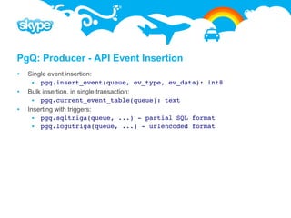PgQ: Producer - API Event Insertion
   Single event insertion:
       pgq.insert_event(queue, ev_type, ev_data): int8
   Bulk insertion, in single transaction:
       pgq.current_event_table(queue): text
   Inserting with triggers:
       pgq.sqltriga(queue, ...) - partial SQL format
       pgq.logutriga(queue, ...) - urlencoded format
 