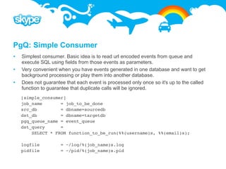 PgQ: Simple Consumer
   Simplest consumer. Basic idea is to read url encoded events from queue and
    execute SQL using fields from those events as parameters.
   Very convenient when you have events generated in one database and want to get
    background processing or play them into another database.
   Does not guarantee that each event is processed only once so it's up to the called
    function to guarantee that duplicate calls will be ignored.
    [simple_consumer]
    job_name       = job_to_be_done
    src_db         = dbname=sourcedb
    dst_db         = dbname=targetdb
    pgq_queue_name = event_queue
    dst_query      =
        SELECT * FROM function_to_be_run(%%(username)s, %%(email)s);

    logfile          = ~/log/%(job_name)s.log
    pidfile          = ~/pid/%(job_name)s.pid
 