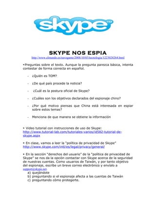 SKYPE NOS ESPIA
       http://www.elmundo.es/navegante/2008/10/03/tecnologia/1223024264.html

►Preguntas sobre el texto. Aunque la pregunta parezca básica, intenta
contestar de forma correcta en español.

   -   ¿Quién es TOM?

   -   ¿De qué país procede la noticia?

   -    ¿Cuál es la postura oficial de Skype?

   -   ¿Cuáles son los objetivos declarados del espionaje chino?

   -   ¿Por qué motivo piensas que China está interesada en espiar
       sobre estos temas?

   -   Menciona de que manera se obtiene la información


► Video tutorial con instrucciones de uso de Skype:
http://www.tutorial-lab.com/tutoriales-varios/id582-tutorial-de-
skype.aspx

► En clase, vamos a leer la “política de privacidad de Skype”
http://www.skype.com/intl/es/legal/privacy/general/

► En la sección “derechos del usuario” de la “política de privacidad de
Skype” se nos da la opción contactar con Skype acerca de la seguridad
de nuestras cuentas. Como usuarios de Taiwán, y por tanto objetivo
del espionaje, escríbe un breve correo electrónico y envíalo a
support@skype.net.
   a) quejándote
   b) preguntando si el espionaje afecta a las cuentas de Taiwán
   c) preguntando cómo protegerte.
 