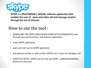 • SKYPE is a MULTIMEDIA / DIGITAL software application that
  enables the user to voice and video call and messsge another
  through the use of internet.


 How to use the tool :
  • DOWNLOAD THE SKYPE APPLICATION FROM HTTP://WWW.SKYPE.com
    through your personal local web browser application

  • Install SKYPE application

  • open and start up the SKYPE application

  • Dial desired number or click another SKYPE user in your list and begin call

  • ENJOY free SKYPE - SKYPE calls for free and SKYPE - LANDLINES/MOBILE
    phones at a low rate.
 