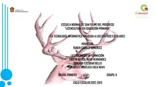 ESCUELA NORMAL DE SAN FELIPE DEL PROGRESO
“LICENCIATURA EN EDUCACIÓN PRIMARIA”
LA TECNOLOGÍA INFORMÁTICA APLICADA A LOS CENTROS ESCOLARES
PROFESOR:
RUBEN CEDILLO GONZÁLEZ
LAS DOCENTES EN FORMACIÓN:
EBELYN BRISOL NAVA HERNÁNDEZ
SERENDY ESCOBAR BELLO
LOURDES ANGÉLICA VACA NAVA
GRADO: PRIMERO GRUPO: II
CICLO ESCOLAR:2012-2013