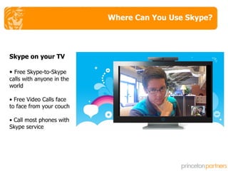 Where Can You Use Skype? Skype on your TV Free Skype-to-Skype calls with anyone in the world Free Video Calls face to face from your couch Call most phones with Skype service 