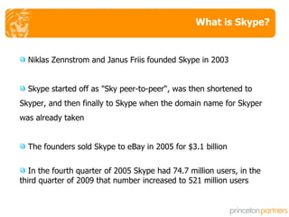 What is Skype? Niklas Zennstrom and Janus Friis founded Skype in 2003 Skype started off as "Sky peer-to-peer“, was then shortened to Skyper, and then finally to Skype when the domain name for Skyper was already taken The founders sold Skype to eBay in 2005 for $3.1 billion In the fourth quarter of 2005 Skype had 74.7 million users, in the third quarter of 2009 that number increased to 521 million users 