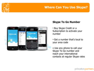 Where Can You Use Skype? Skype To Go Number Buy Skype Credit or a Subscription to activate your number Get a number that’s local to your area code  Use any phone to call your Skype To Go number and reach your international contacts at regular Skype rates 