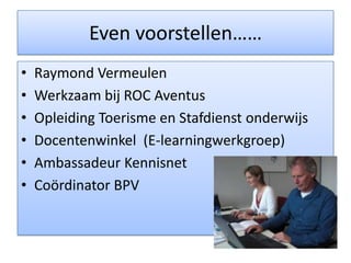Even voorstellen……Raymond VermeulenWerkzaam bij ROC AventusOpleiding Toerisme en Stafdienst onderwijsDocentenwinkel  (E-learningwerkgroep)Ambassadeur KennisnetCoördinator BPV