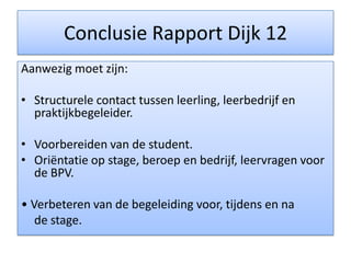 Conclusie Rapport Dijk 12Aanwezig moet zijn:Structurele contact tussen leerling, leerbedrijf en praktijkbegeleider.Voorbereiden van de student.  Oriëntatie op stage, beroep en bedrijf, leervragen voor de BPV.• Verbeteren van de begeleiding voor, tijdens en na 	de stage.