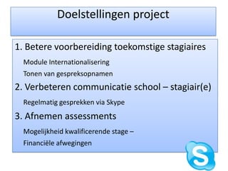 Doelstellingen project1. Betere voorbereiding toekomstige stagiairesModule Internationalisering 	Tonen van gespreksopnamen2. Verbeteren communicatie school – stagiair(e)Regelmatig gesprekken via Skype3. Afnemen assessmentsMogelijkheid kwalificerende stage – 	Financiële afwegingen