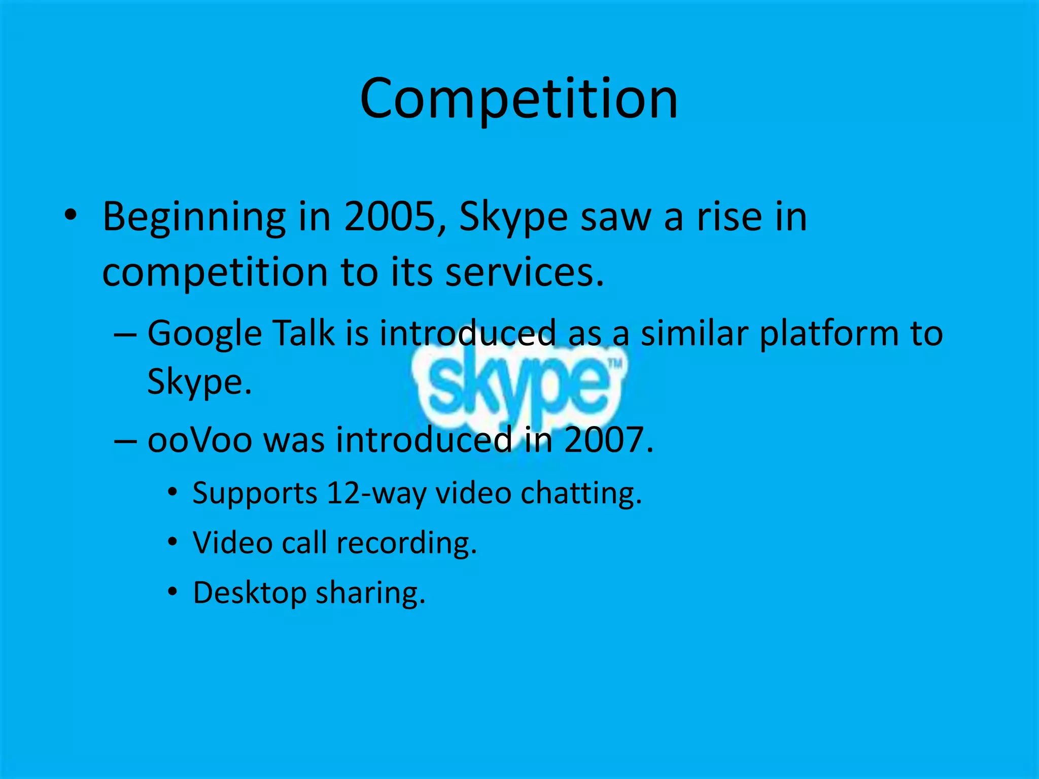 Competition
• Beginning in 2005, Skype saw a rise in
  competition to its services.
  – Google Talk is introduced as a similar platform to
    Skype.
  – ooVoo was introduced in 2007.
     • Supports 12-way video chatting.
     • Video call recording.
     • Desktop sharing.
 