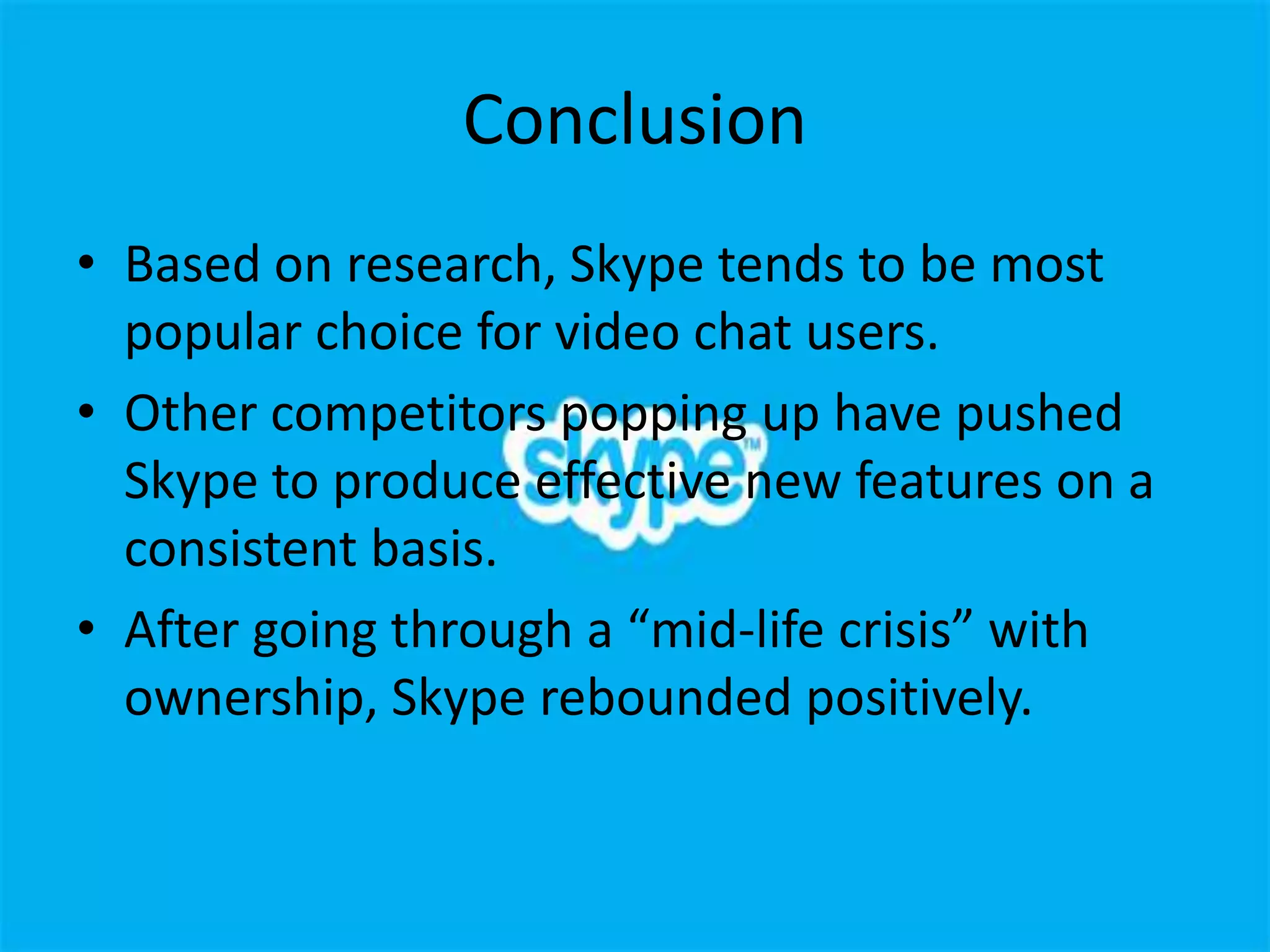 Conclusion
• Based on research, Skype tends to be most
  popular choice for video chat users.
• Other competitors popping up have pushed
  Skype to produce effective new features on a
  consistent basis.
• After going through a “mid-life crisis” with
  ownership, Skype rebounded positively.
 
