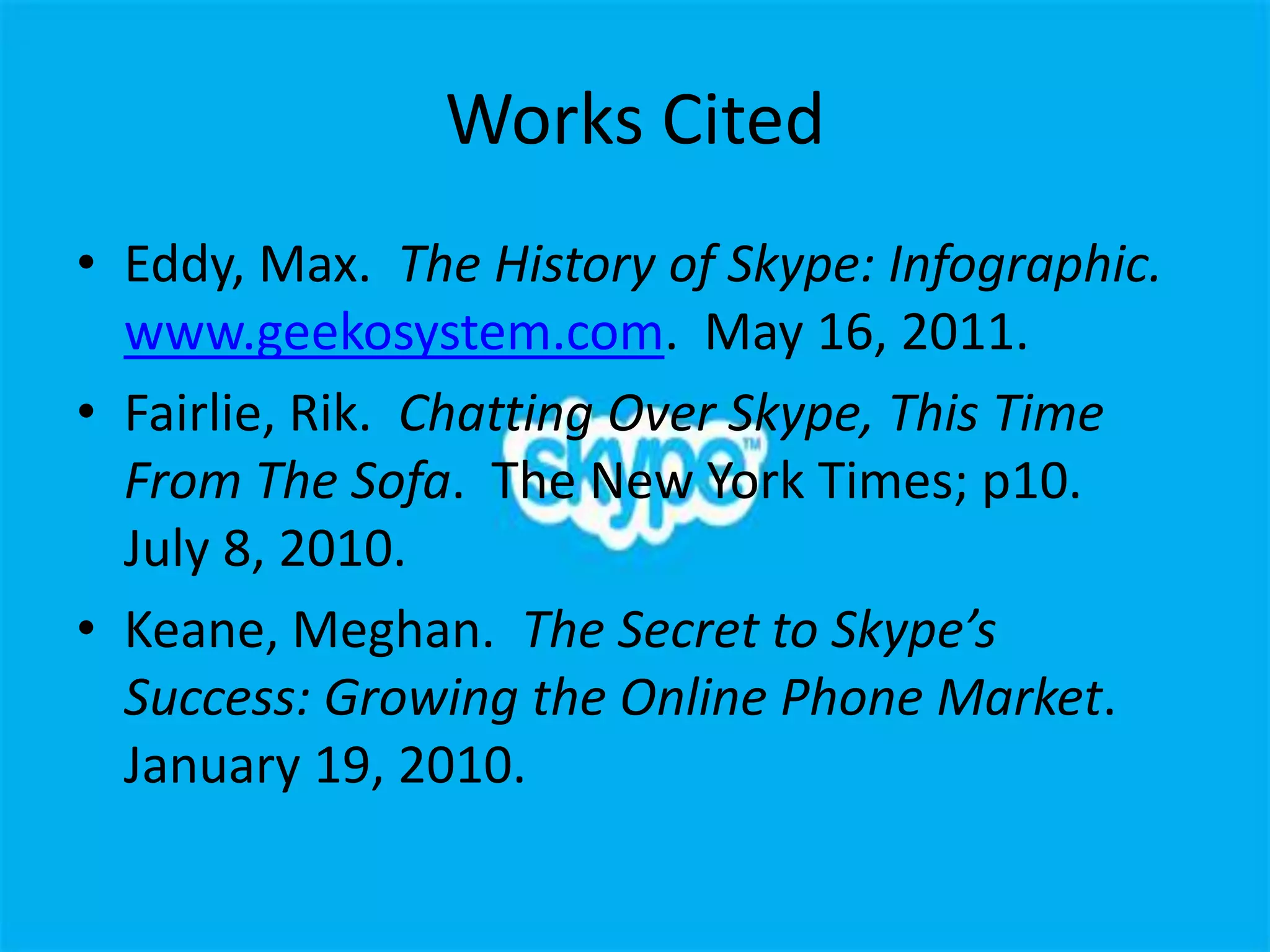 Works Cited
• Eddy, Max. The History of Skype: Infographic.
  www.geekosystem.com. May 16, 2011.
• Fairlie, Rik. Chatting Over Skype, This Time
  From The Sofa. The New York Times; p10.
  July 8, 2010.
• Keane, Meghan. The Secret to Skype’s
  Success: Growing the Online Phone Market.
  January 19, 2010.
 