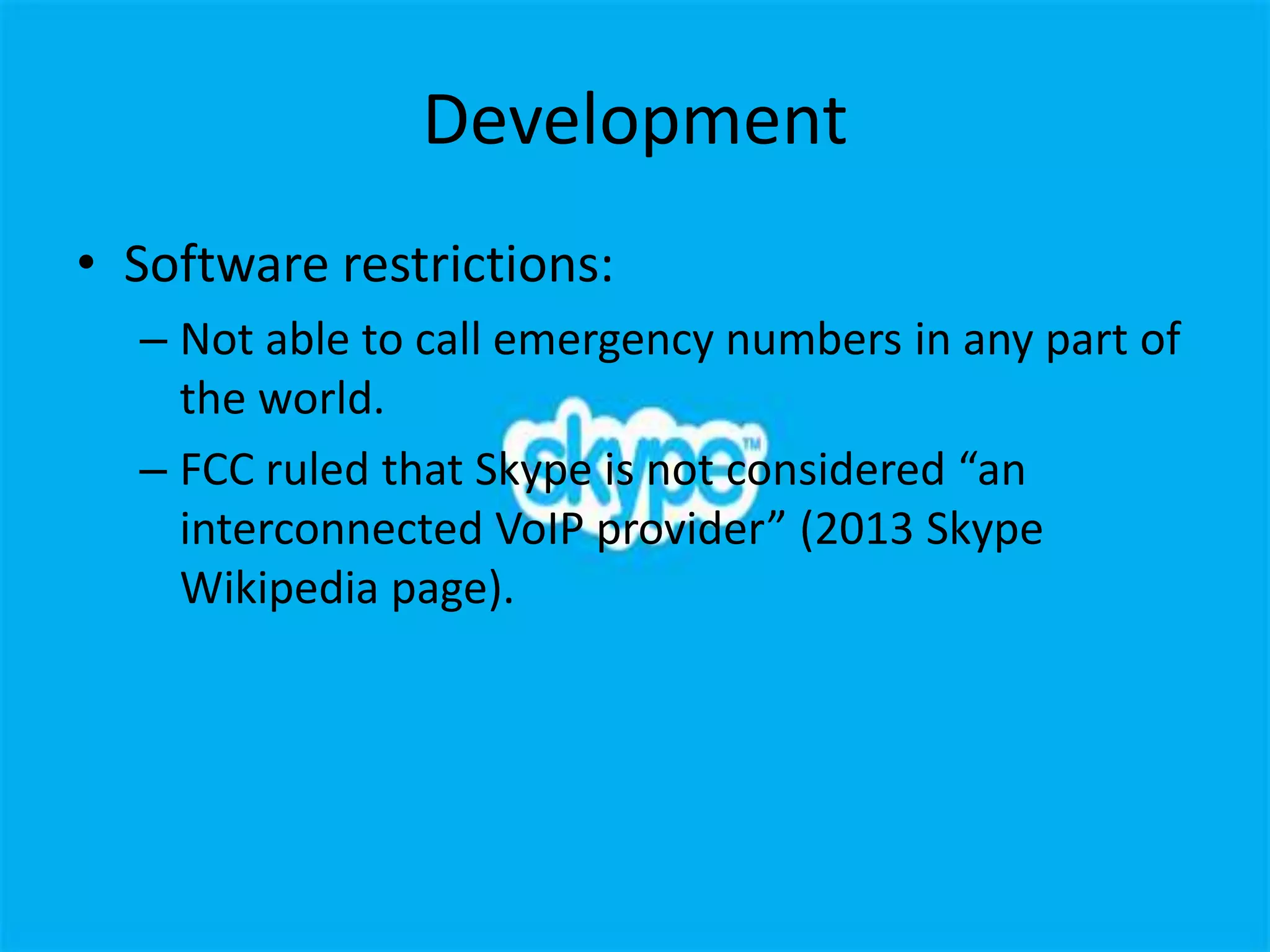 Development
• Software restrictions:
  – Not able to call emergency numbers in any part of
    the world.
  – FCC ruled that Skype is not considered “an
    interconnected VoIP provider” (2013 Skype
    Wikipedia page).
 
