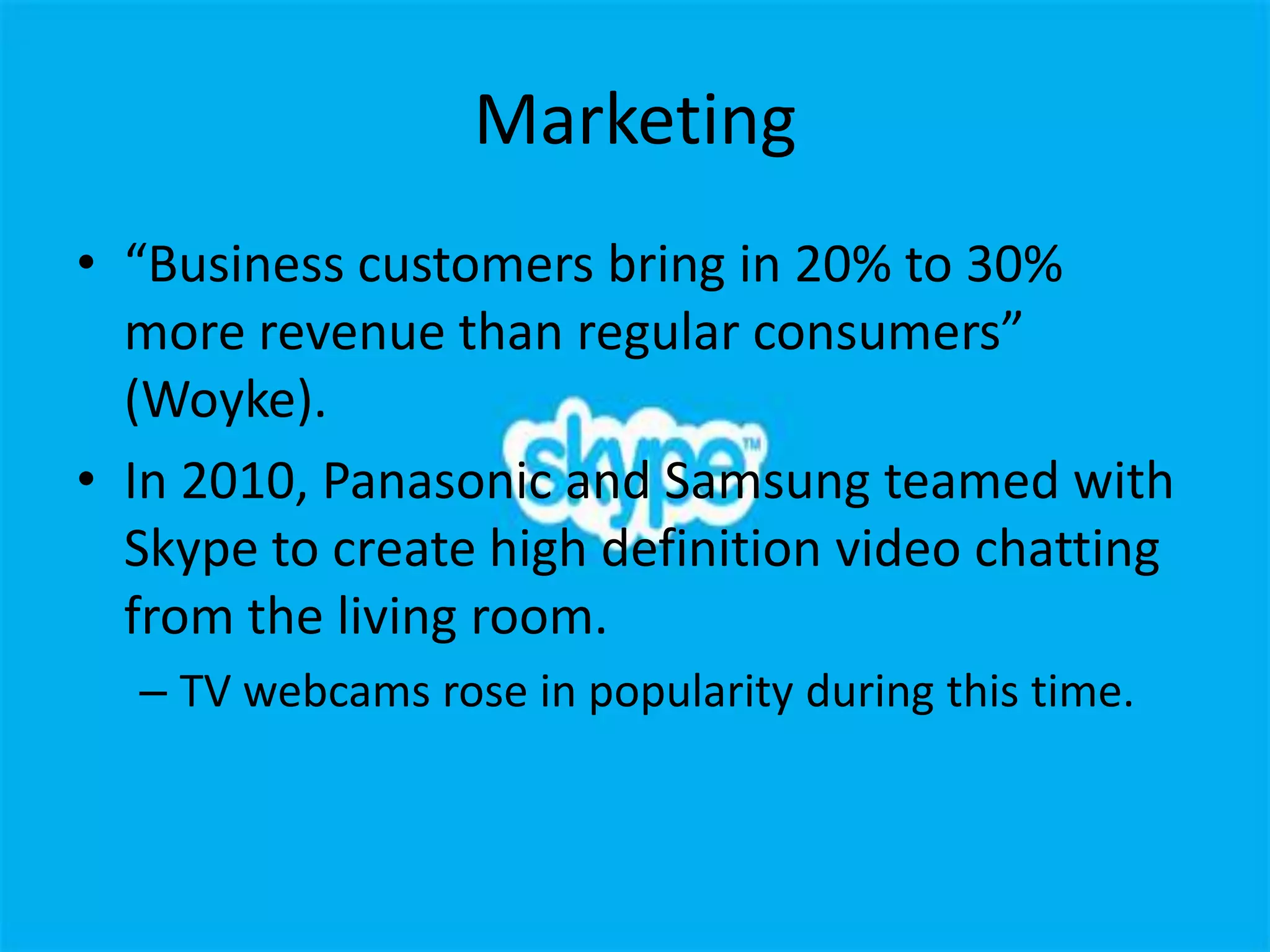 Marketing
• “Business customers bring in 20% to 30%
  more revenue than regular consumers”
  (Woyke).
• In 2010, Panasonic and Samsung teamed with
  Skype to create high definition video chatting
  from the living room.
  – TV webcams rose in popularity during this time.
 