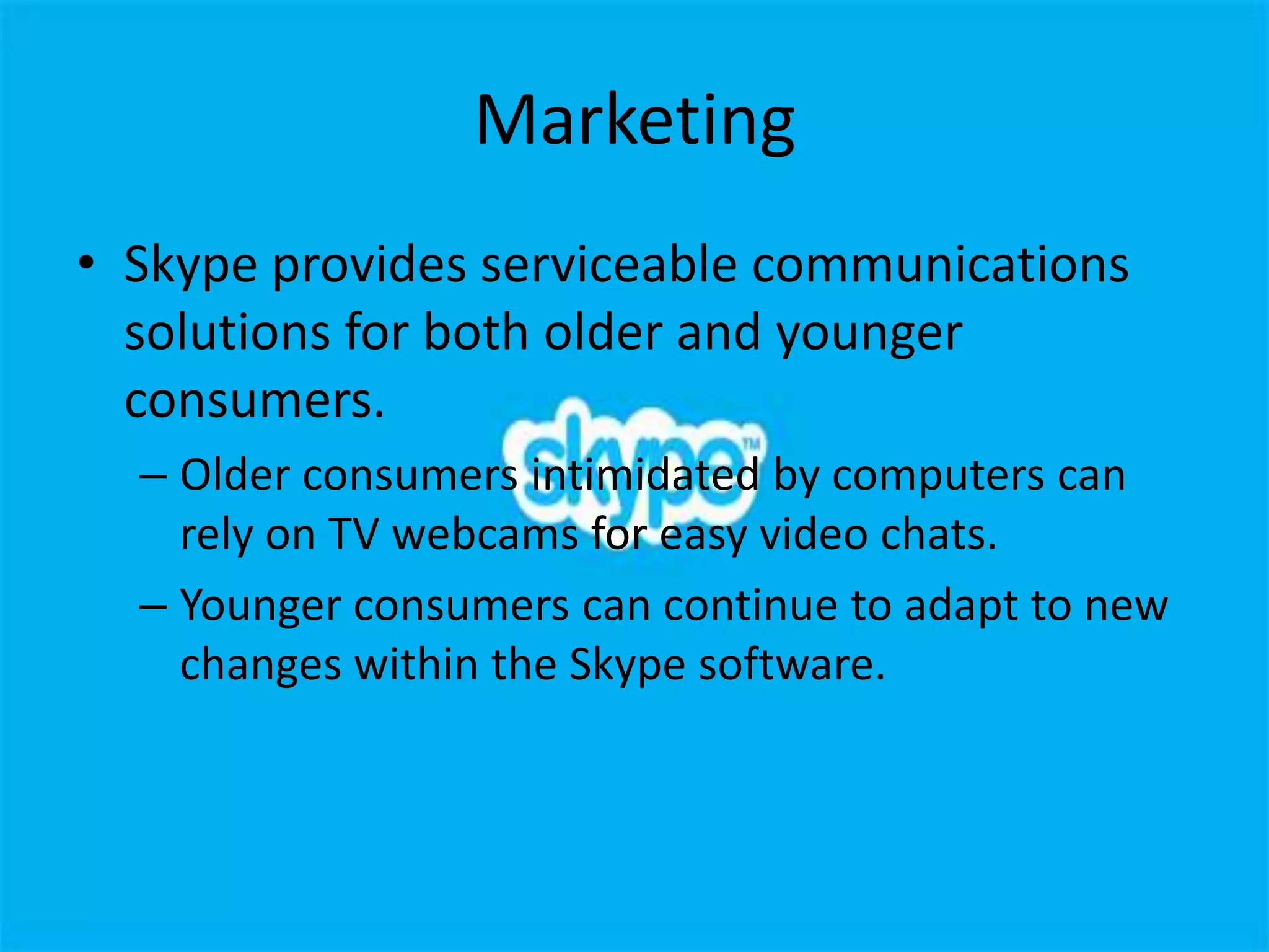 Marketing
• Skype provides serviceable communications
  solutions for both older and younger
  consumers.
  – Older consumers intimidated by computers can
    rely on TV webcams for easy video chats.
  – Younger consumers can continue to adapt to new
    changes within the Skype software.
 