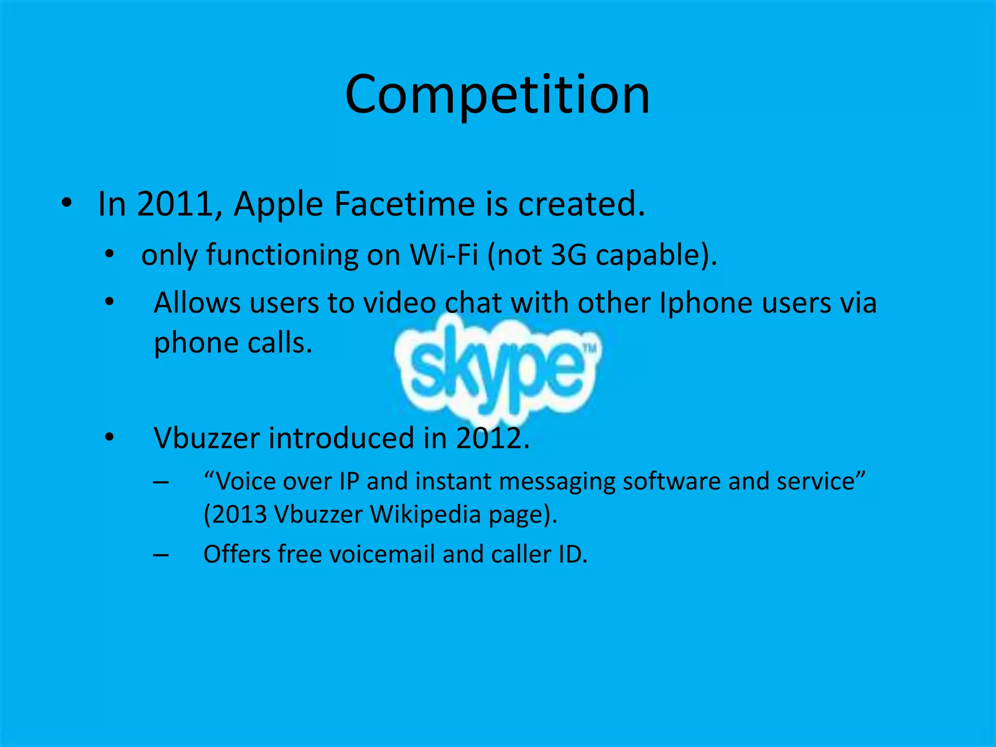 Competition
• In 2011, Apple Facetime is created.
  • only functioning on Wi-Fi (not 3G capable).
  • Allows users to video chat with other Iphone users via
     phone calls.

  •   Vbuzzer introduced in 2012.
      –   “Voice over IP and instant messaging software and service”
          (2013 Vbuzzer Wikipedia page).
      –   Offers free voicemail and caller ID.
 