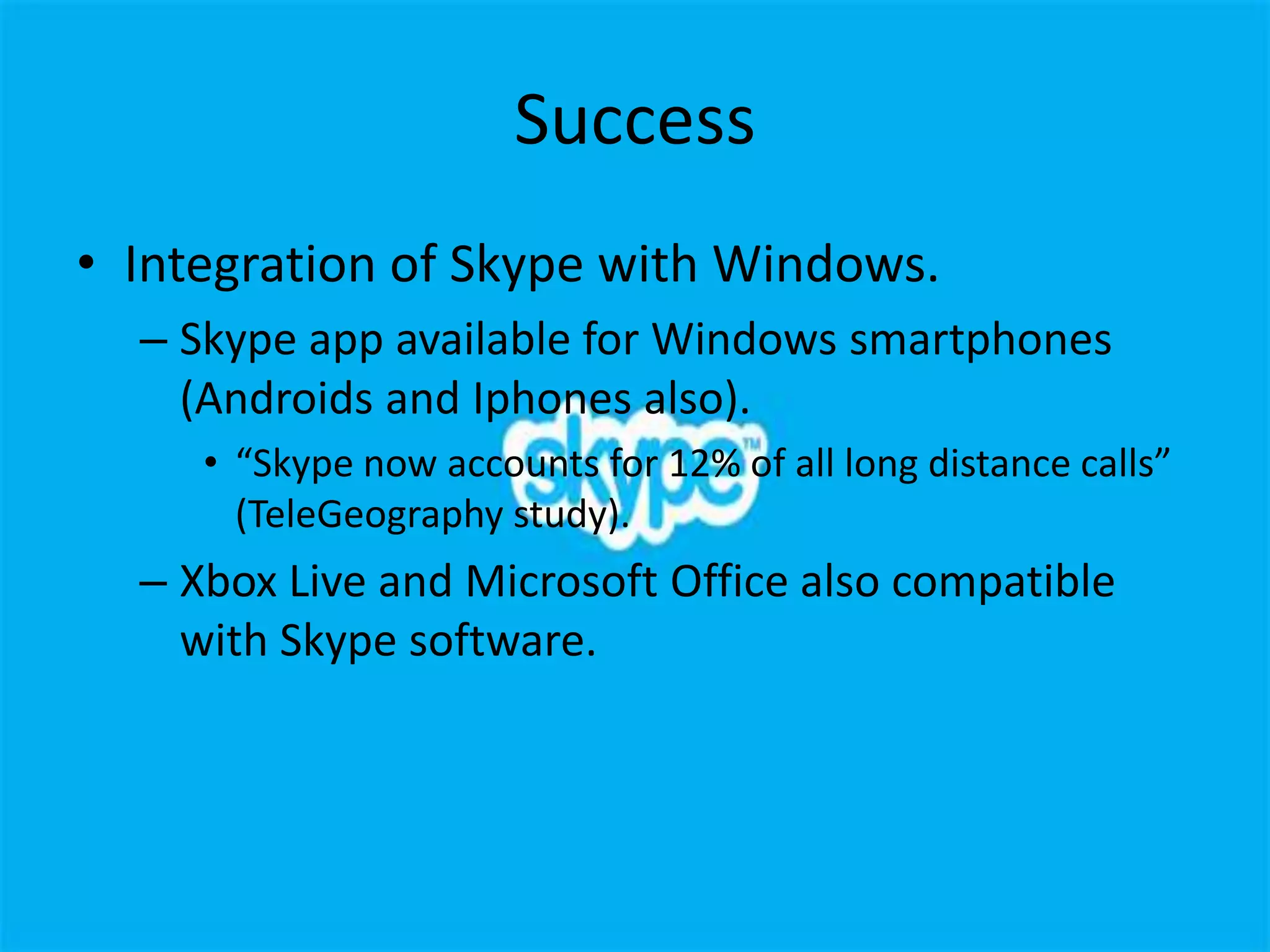 Success
• Integration of Skype with Windows.
  – Skype app available for Windows smartphones
    (Androids and Iphones also).
     • “Skype now accounts for 12% of all long distance calls”
       (TeleGeography study).
  – Xbox Live and Microsoft Office also compatible
    with Skype software.
 