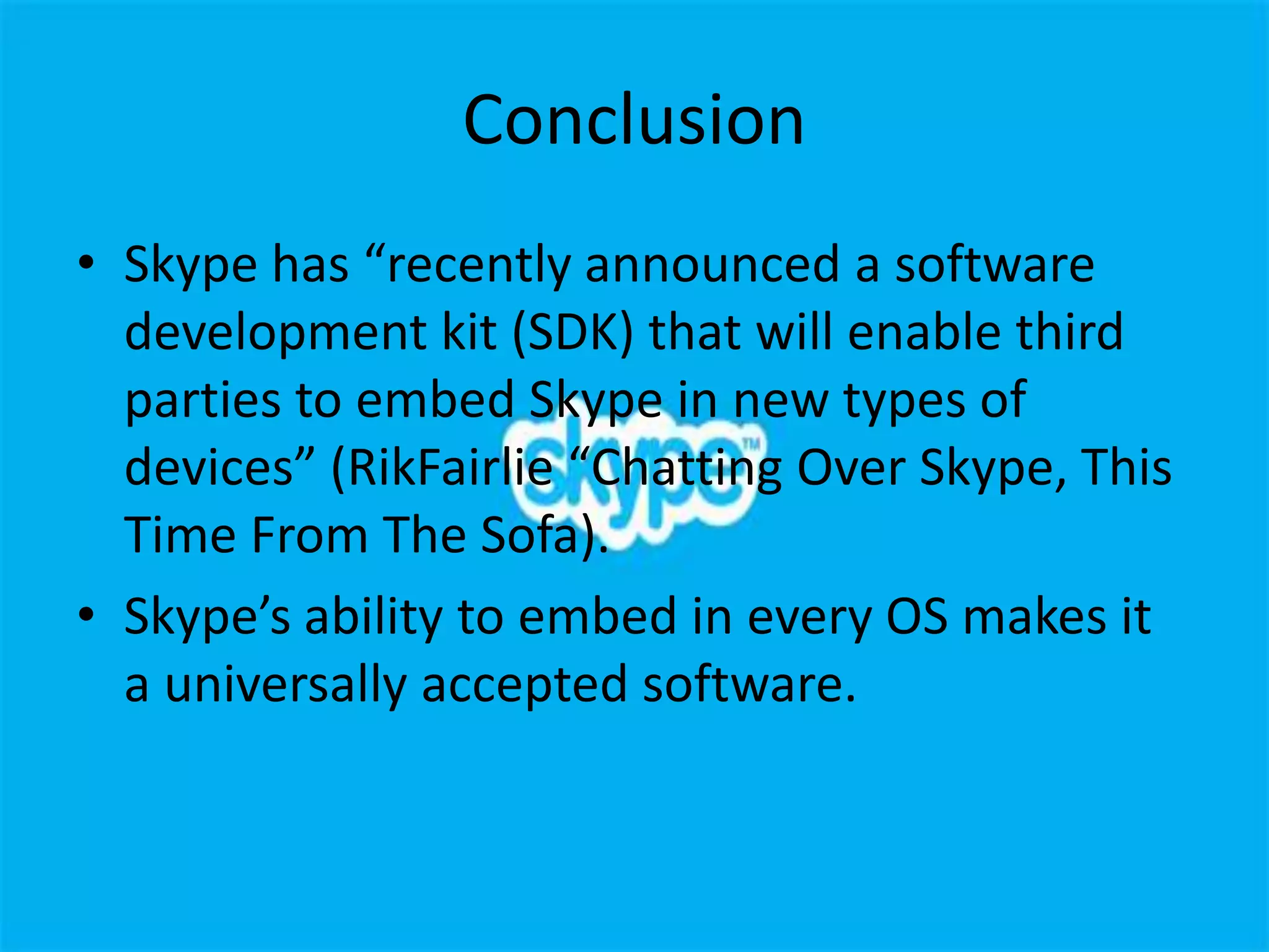 Conclusion
• Skype has “recently announced a software
  development kit (SDK) that will enable third
  parties to embed Skype in new types of
  devices” (RikFairlie “Chatting Over Skype, This
  Time From The Sofa).
• Skype’s ability to embed in every OS makes it
  a universally accepted software.
 