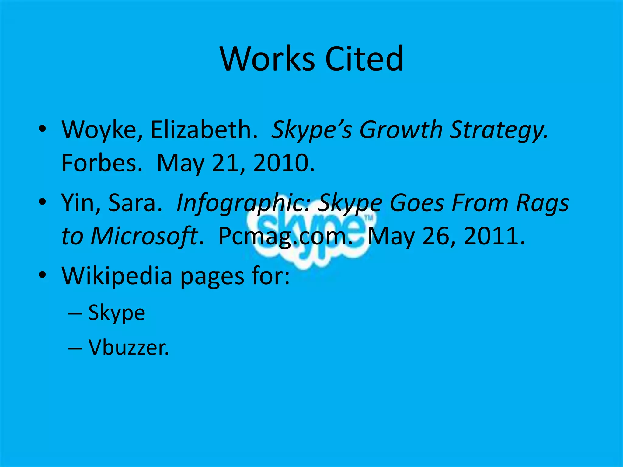 Works Cited
• Woyke, Elizabeth. Skype’s Growth Strategy.
  Forbes. May 21, 2010.
• Yin, Sara. Infographic: Skype Goes From Rags
  to Microsoft. Pcmag.com. May 26, 2011.
• Wikipedia pages for:
  – Skype
  – Vbuzzer.
 