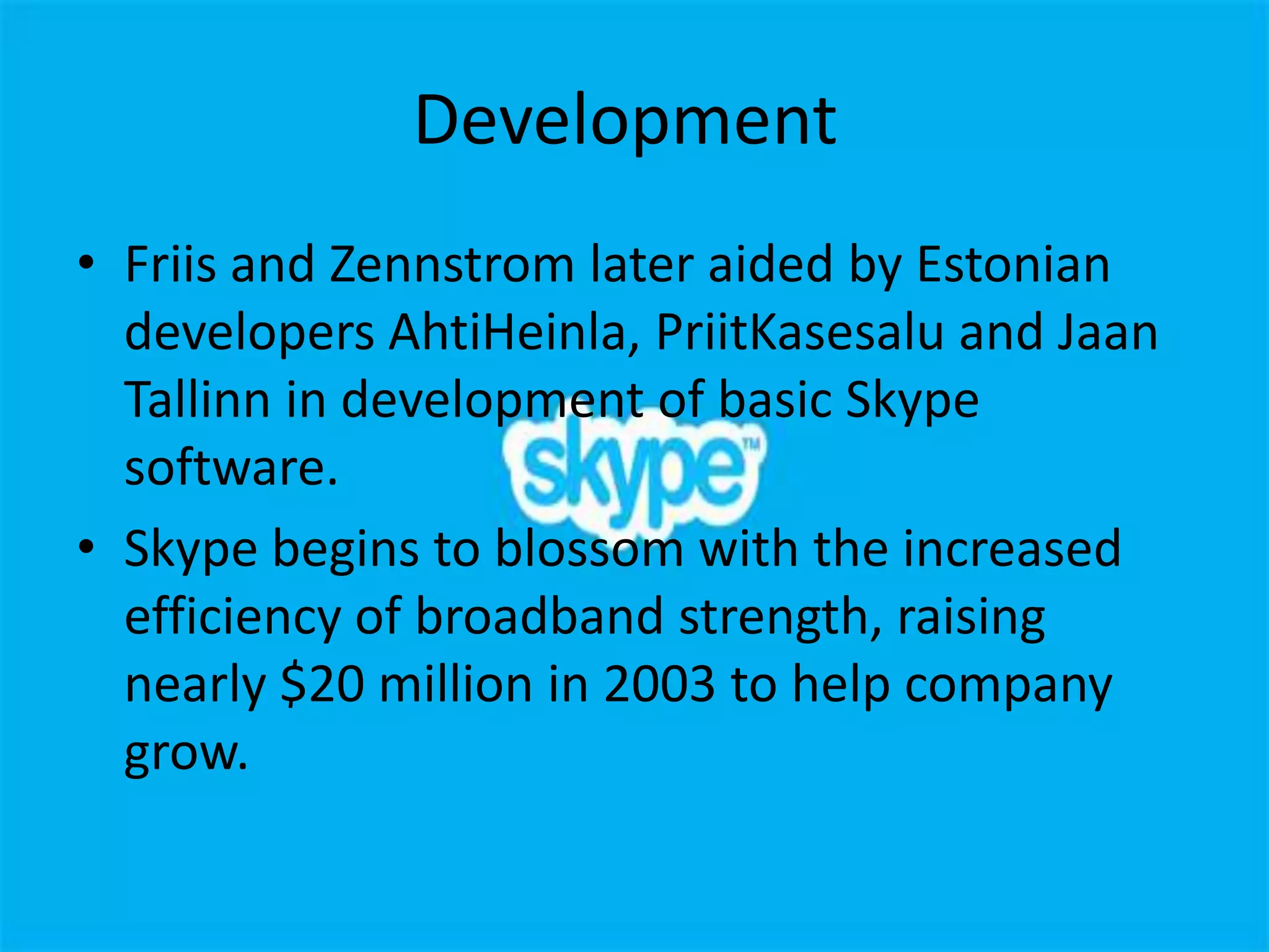 Development
• Friis and Zennstrom later aided by Estonian
  developers AhtiHeinla, PriitKasesalu and Jaan
  Tallinn in development of basic Skype
  software.
• Skype begins to blossom with the increased
  efficiency of broadband strength, raising
  nearly $20 million in 2003 to help company
  grow.
 