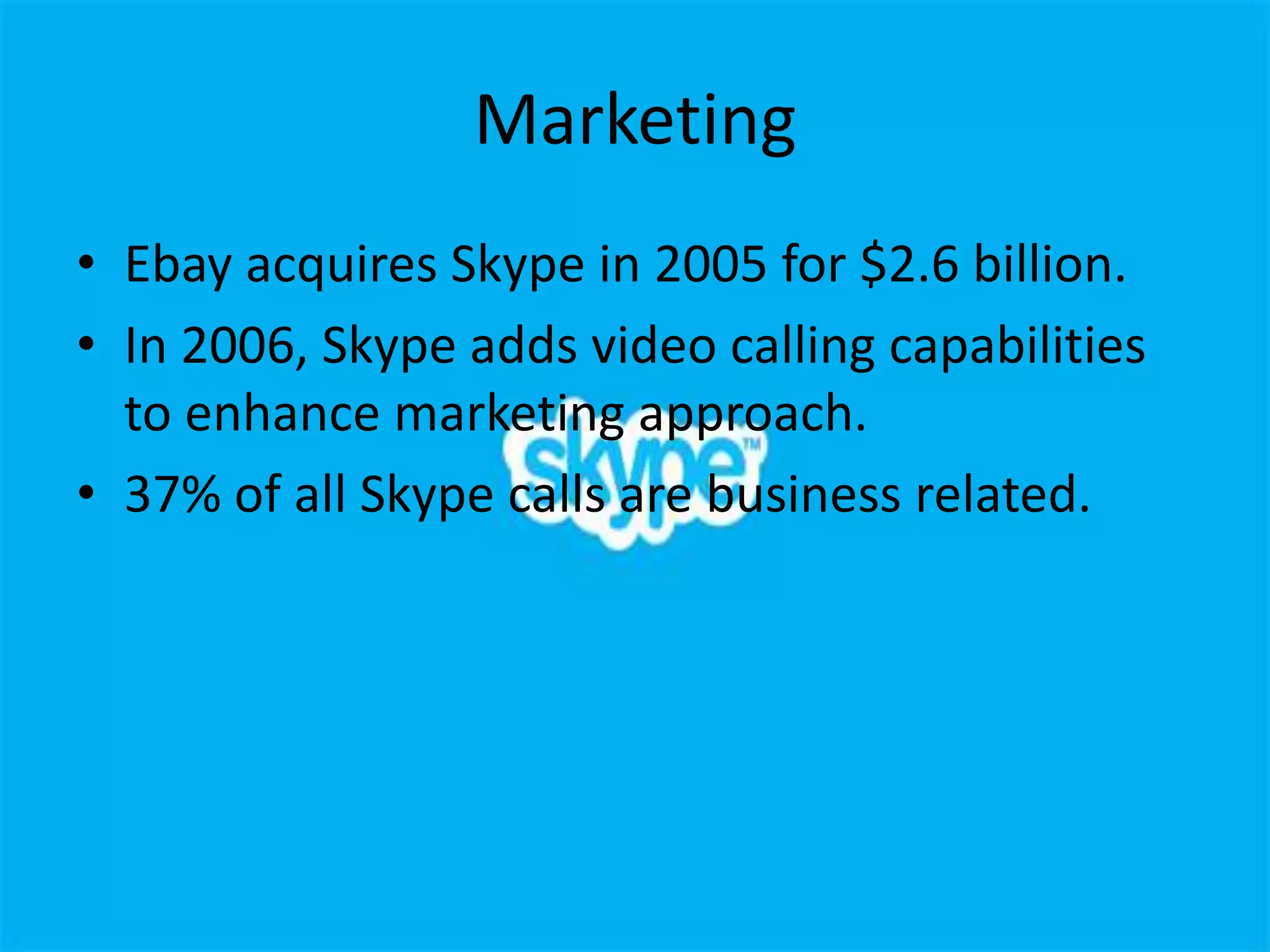 Marketing
• Ebay acquires Skype in 2005 for $2.6 billion.
• In 2006, Skype adds video calling capabilities
  to enhance marketing approach.
• 37% of all Skype calls are business related.
 