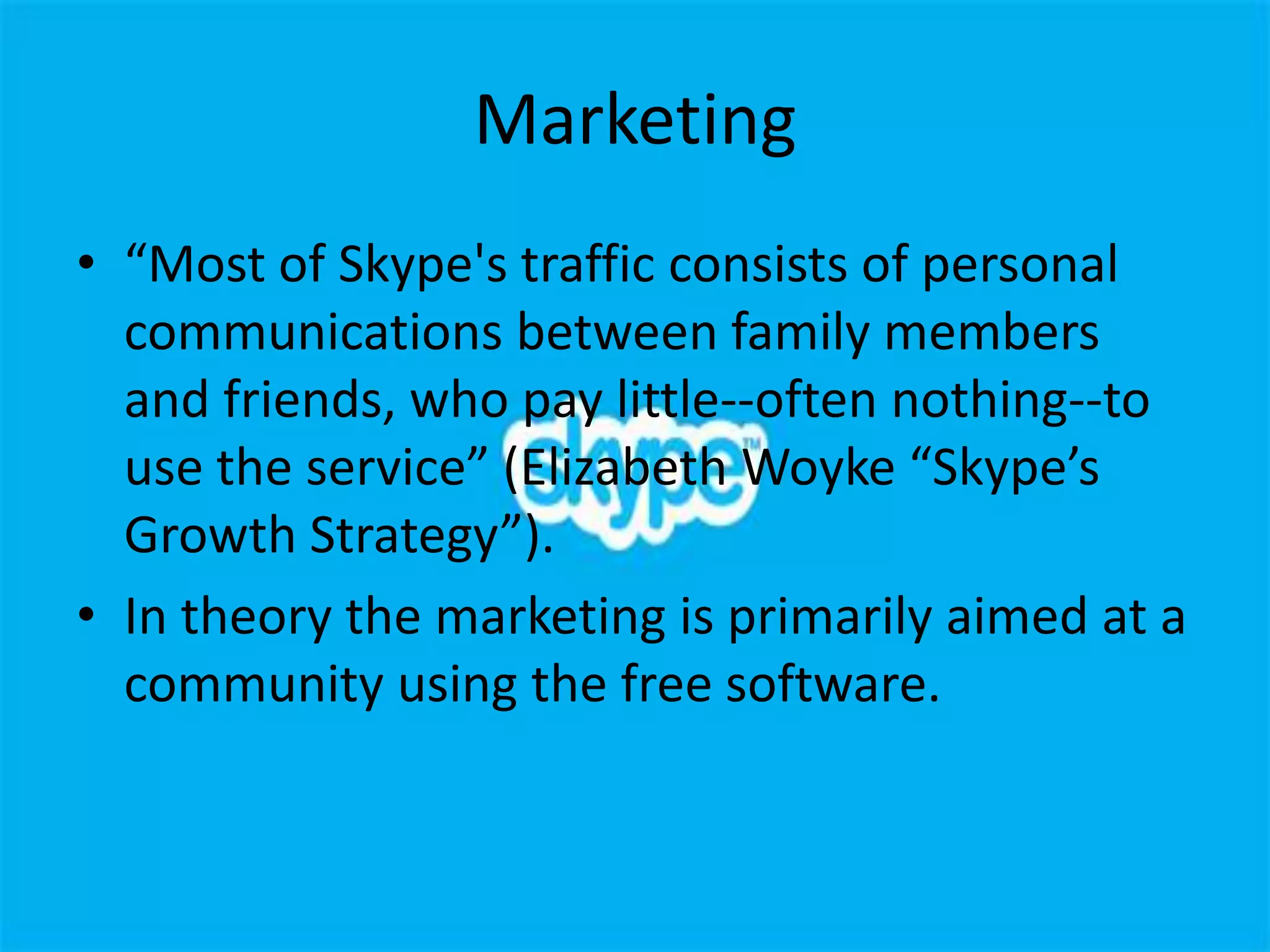 Marketing
• “Most of Skype's traffic consists of personal
  communications between family members
  and friends, who pay little--often nothing--to
  use the service” (Elizabeth Woyke “Skype’s
  Growth Strategy”).
• In theory the marketing is primarily aimed at a
  community using the free software.
 