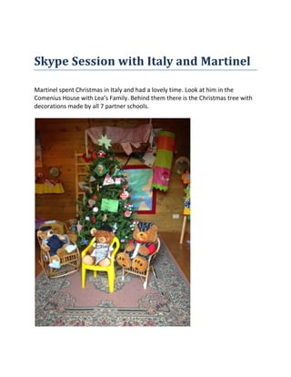 Skype Session with Italy and Martinel
Martinel spent Christmas in Italy and had a lovely time. Look at him in the
Comenius House with Lea’s Family. Behind them there is the Christmas tree with
decorations made by all 7 partner schools.
 